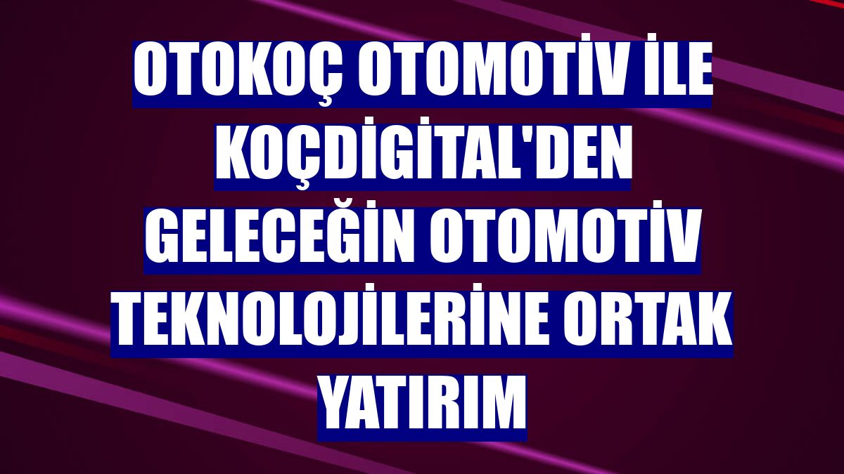 Otokoç Otomotiv ile KoçDigital'den geleceğin otomotiv teknolojilerine ortak yatırım