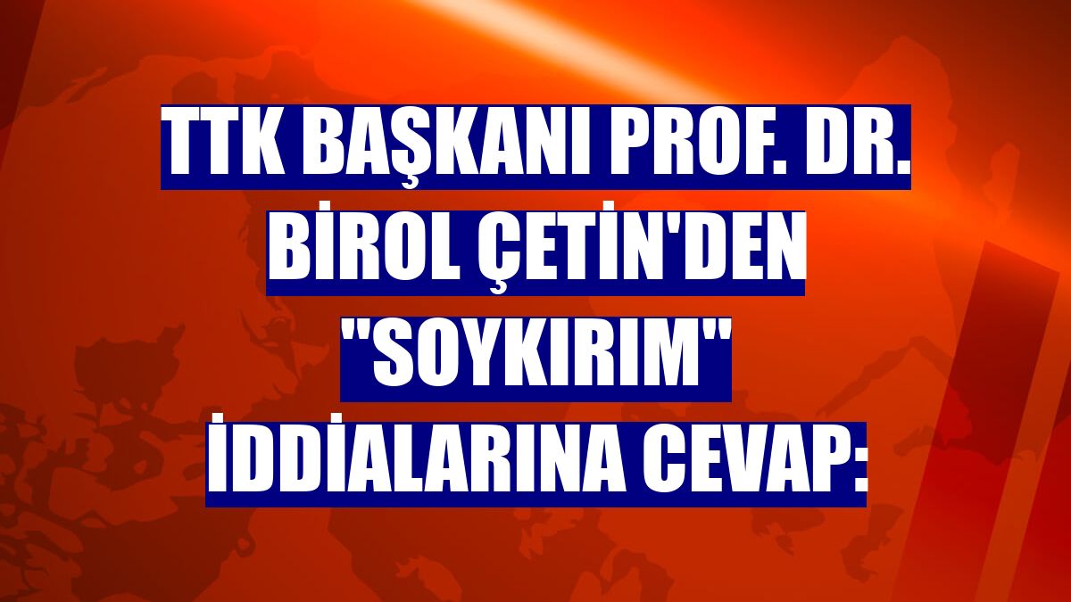 TTK Başkanı Prof. Dr. Birol Çetin'den "soykırım" iddialarına cevap:
