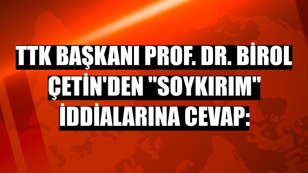 TTK Başkanı Prof. Dr. Birol Çetin'den 'soykırım' iddialarına cevap: