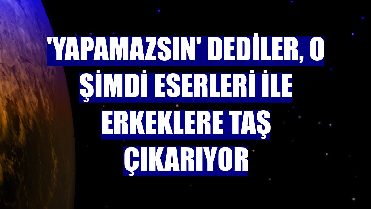 'Yapamazsın' dediler, o şimdi eserleri ile erkeklere taş çıkarıyor