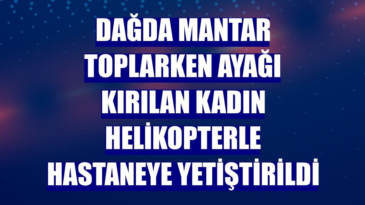 Dağda mantar toplarken ayağı kırılan kadın helikopterle hastaneye yetiştirildi