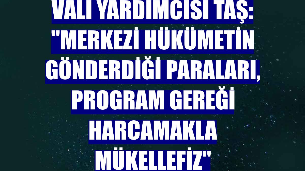 Vali Yardımcısı Taş: "Merkezi hükümetin gönderdiği paraları, program gereği harcamakla mükellefiz"