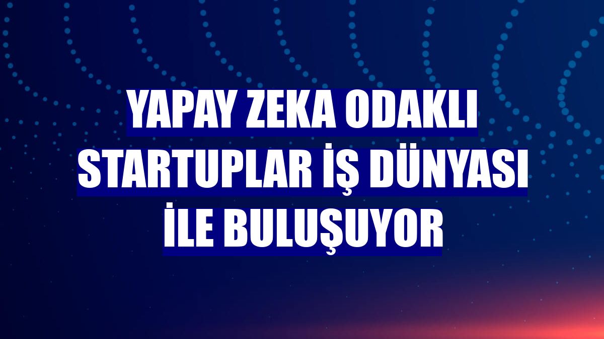 Yapay zeka odaklı startuplar iş dünyası ile buluşuyor