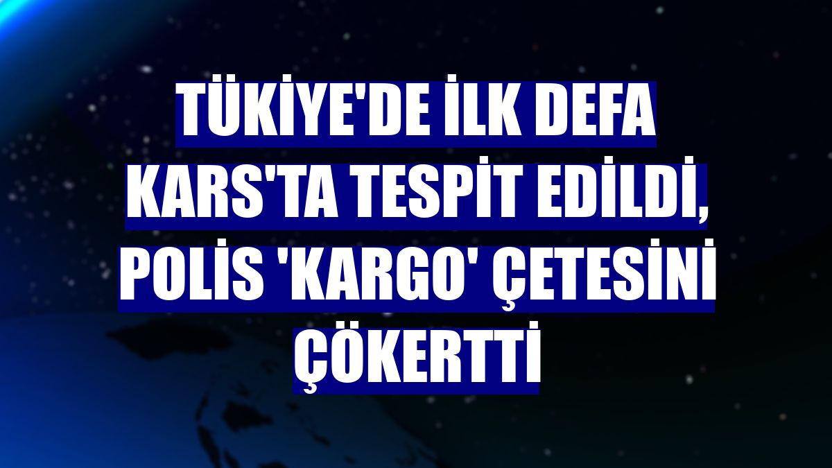 Tükiye'de ilk defa Kars'ta tespit edildi, polis 'Kargo' çetesini çökertti