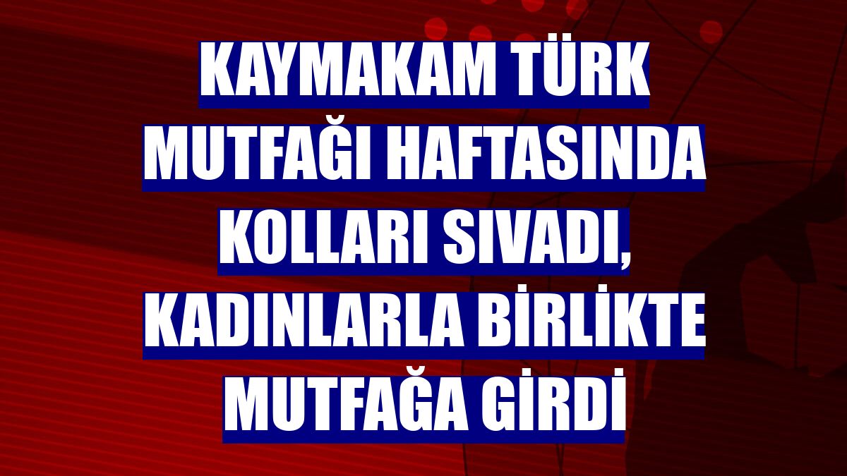 Kaymakam Türk Mutfağı Haftasında kolları sıvadı, kadınlarla birlikte mutfağa girdi