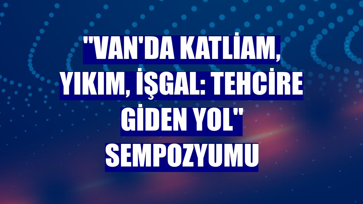 "Van'da Katliam, Yıkım, İşgal: Tehcire Giden Yol" sempozyumu