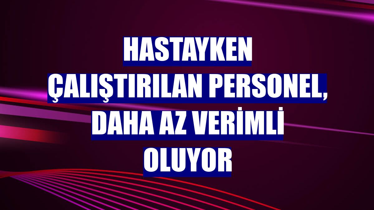 Hastayken çalıştırılan personel, daha az verimli oluyor