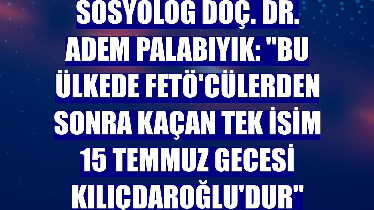 Sosyolog Doç. Dr. Adem Palabıyık: "Bu ülkede FETÖ'cülerden sonra kaçan tek isim 15 Temmuz gecesi Kılıçdaroğlu'dur"
