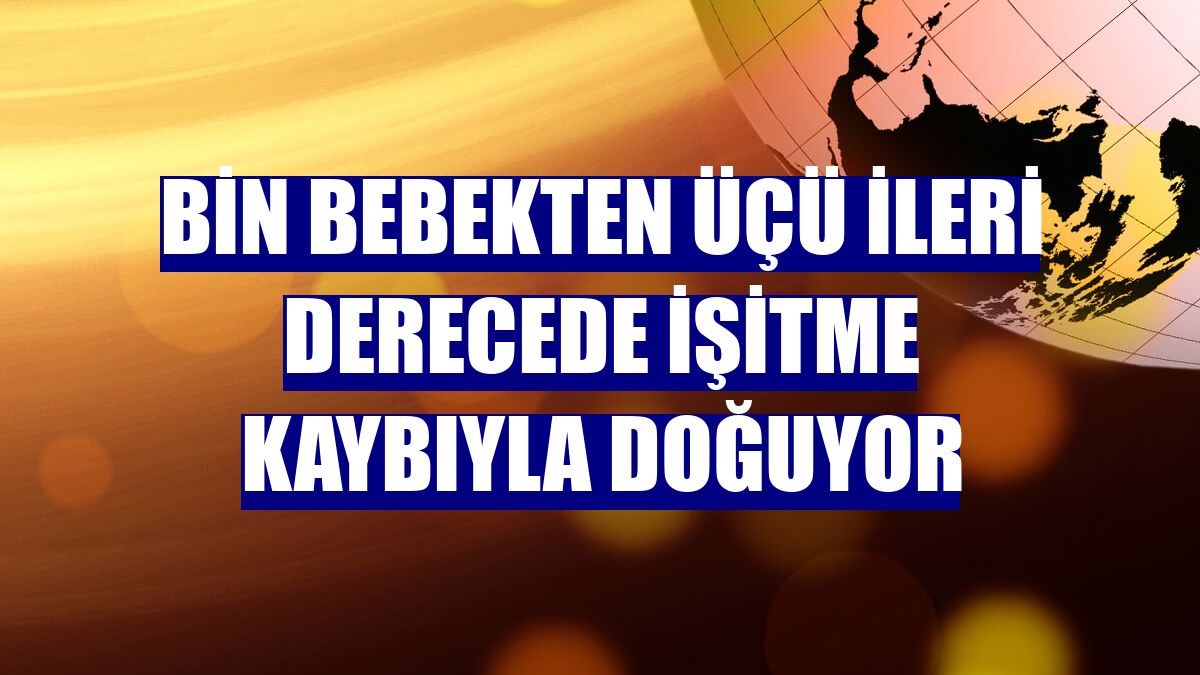 Bin bebekten üçü ileri derecede işitme kaybıyla doğuyor
