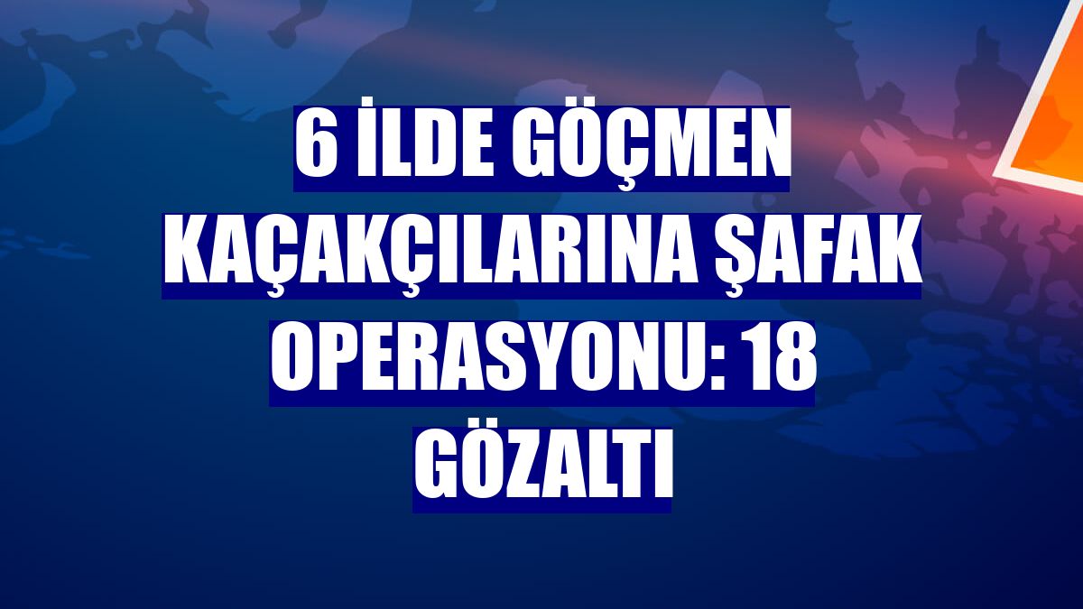 6 ilde göçmen kaçakçılarına şafak operasyonu: 18 gözaltı