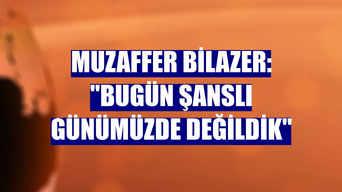 Muzaffer Bilazer: "Bugün şanslı günümüzde değildik"