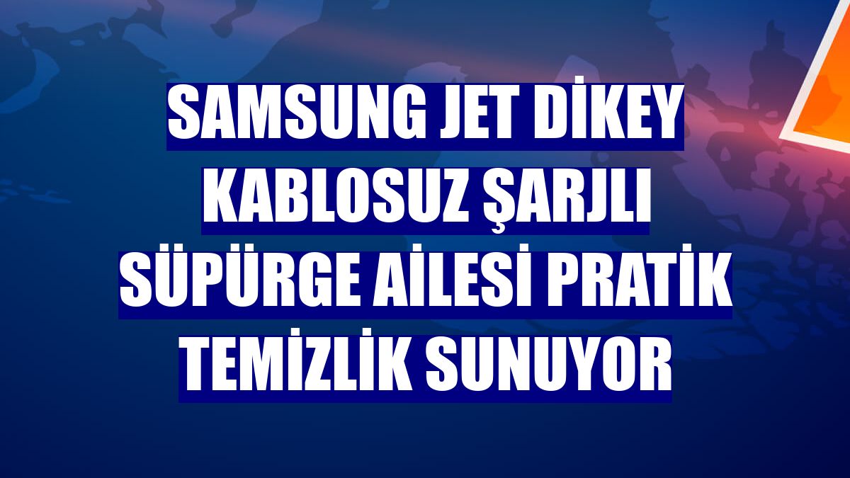 Samsung Jet Dikey Kablosuz Şarjlı Süpürge ailesi pratik temizlik sunuyor