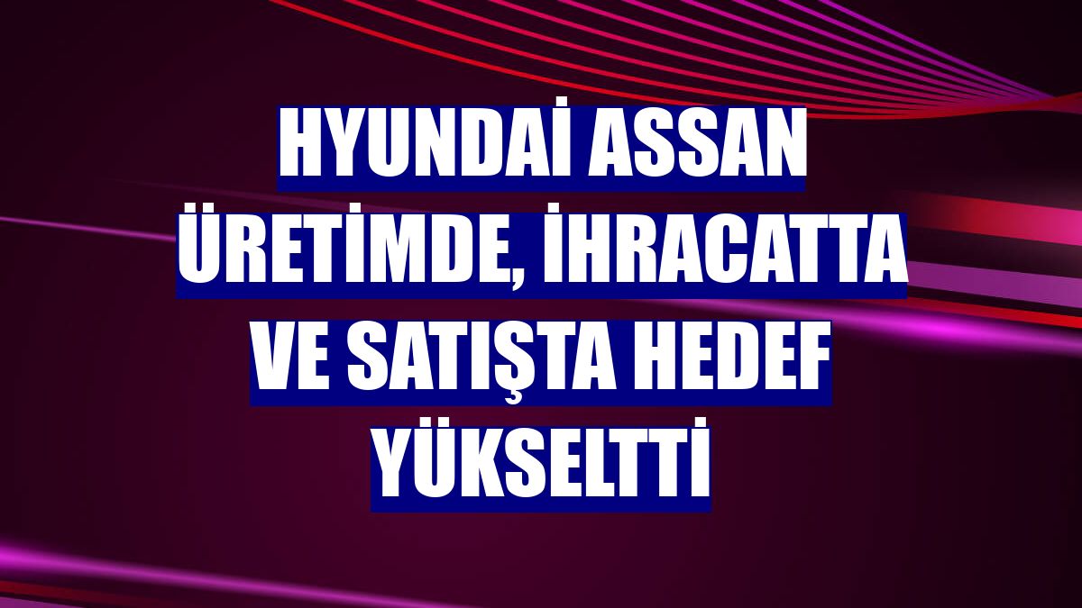 Hyundai Assan üretimde, ihracatta ve satışta hedef yükseltti