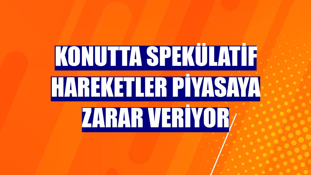 Konutta spekülatif hareketler piyasaya zarar veriyor