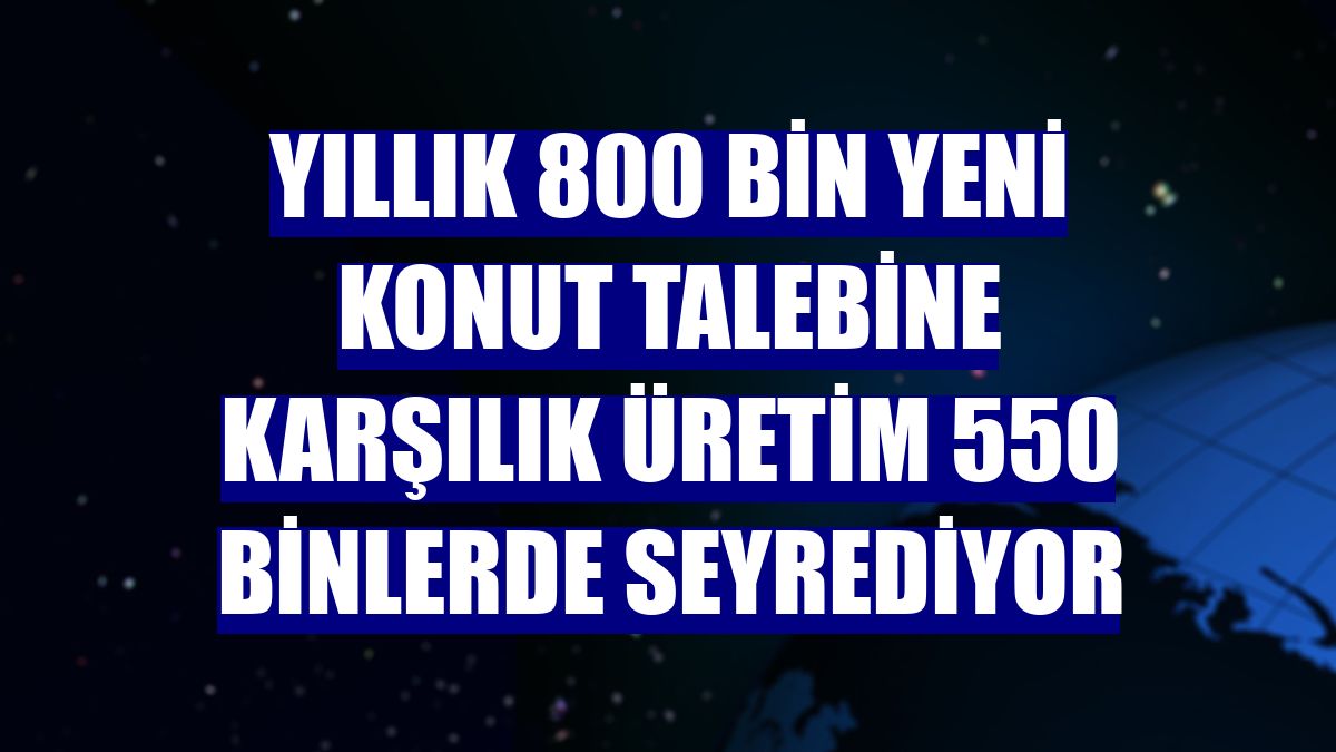 Yıllık 800 bin yeni konut talebine karşılık üretim 550 binlerde seyrediyor