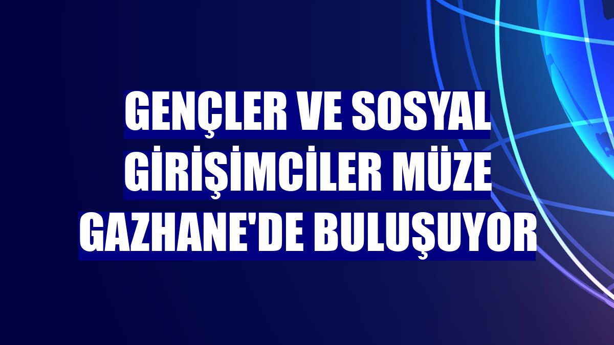 Gençler ve sosyal girişimciler Müze Gazhane'de buluşuyor