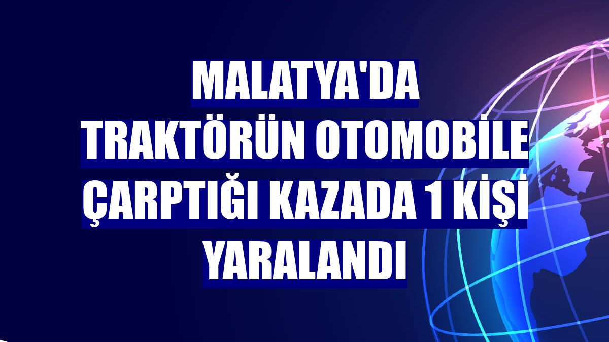 Malatya'da traktörün otomobile çarptığı kazada 1 kişi yaralandı