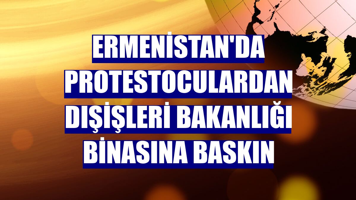 Ermenistan'da protestoculardan Dışişleri Bakanlığı binasına baskın