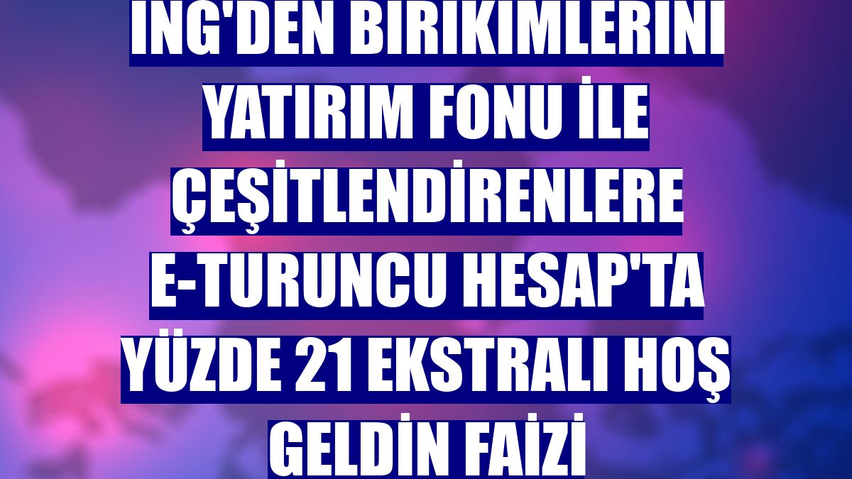 ING'den birikimlerini yatırım fonu ile çeşitlendirenlere e-Turuncu Hesap'ta yüzde 21 Ekstralı Hoş Geldin Faizi