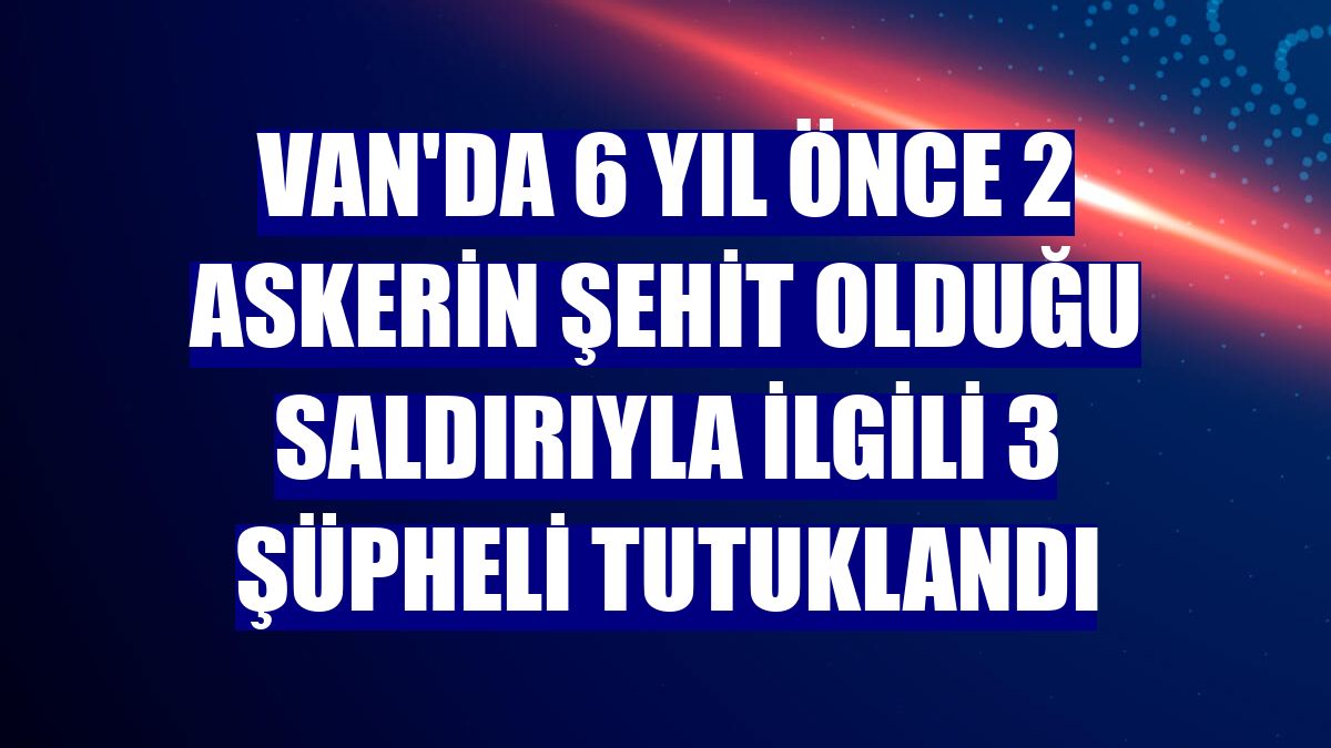 Van'da 6 yıl önce 2 askerin şehit olduğu saldırıyla ilgili 3 şüpheli tutuklandı