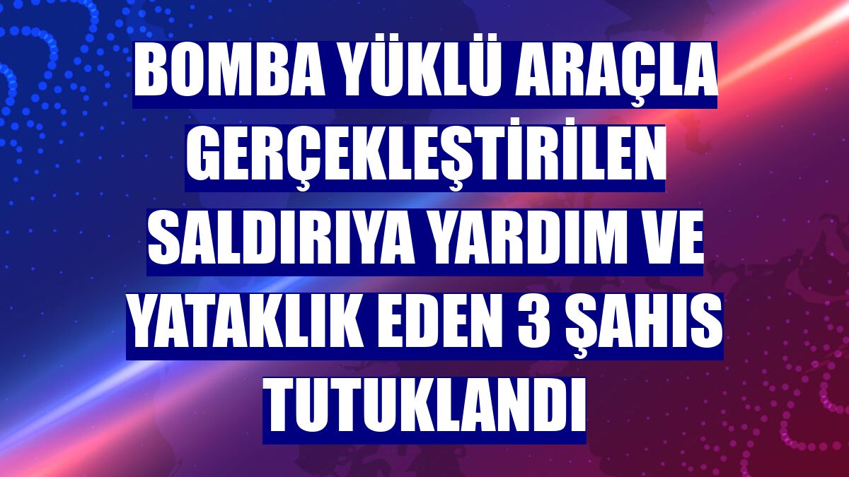 Bomba yüklü araçla gerçekleştirilen saldırıya yardım ve yataklık eden 3 şahıs tutuklandı