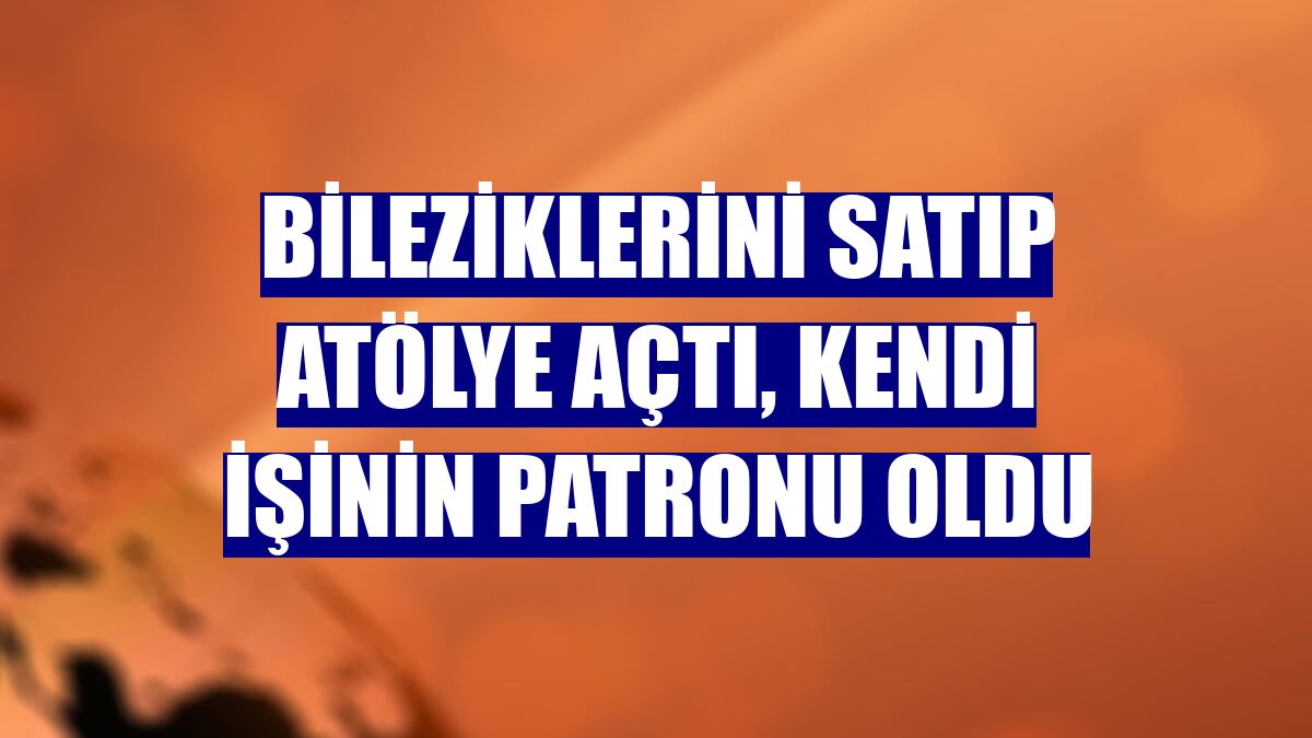 Bileziklerini satıp atölye açtı, kendi işinin patronu oldu