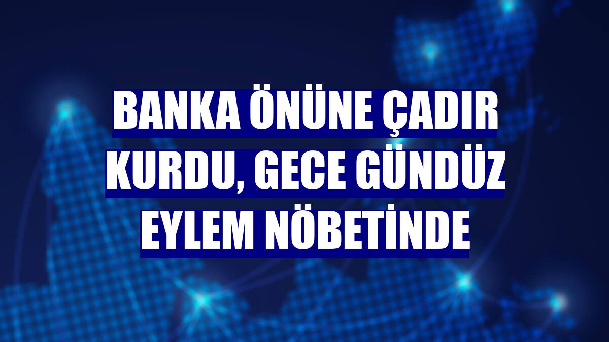 Banka önüne çadır kurdu, gece gündüz eylem nöbetinde