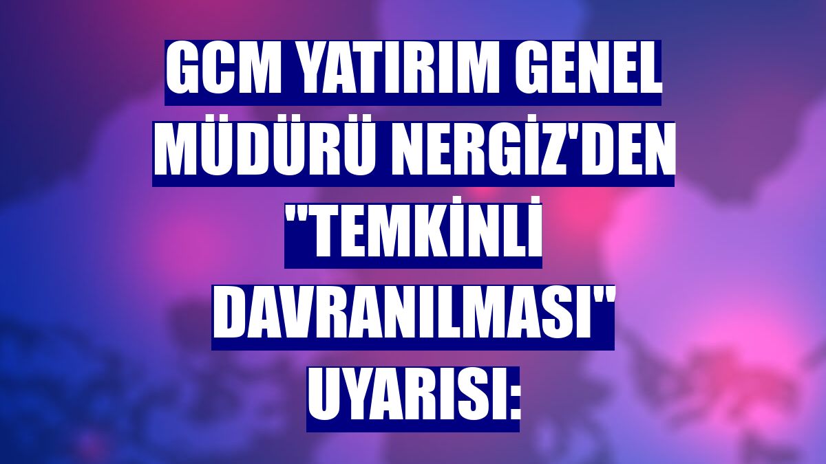 GCM Yatırım Genel Müdürü Nergiz'den "temkinli davranılması" uyarısı: