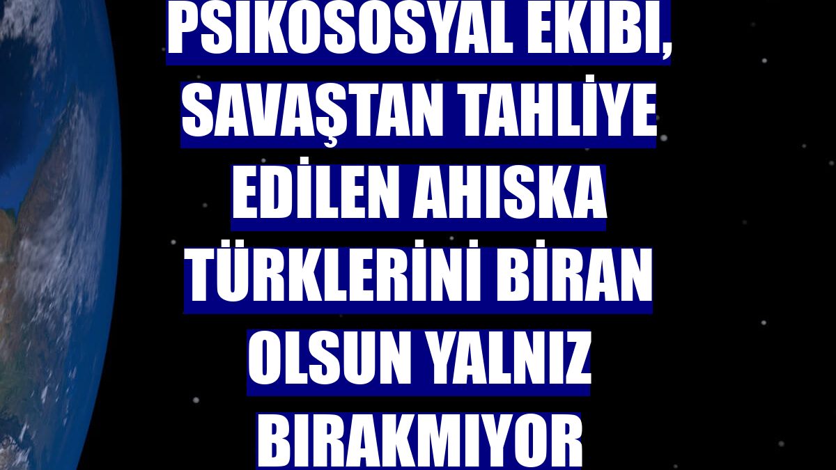 Psikososyal ekibi, savaştan tahliye edilen Ahıska Türklerini biran olsun yalnız bırakmıyor