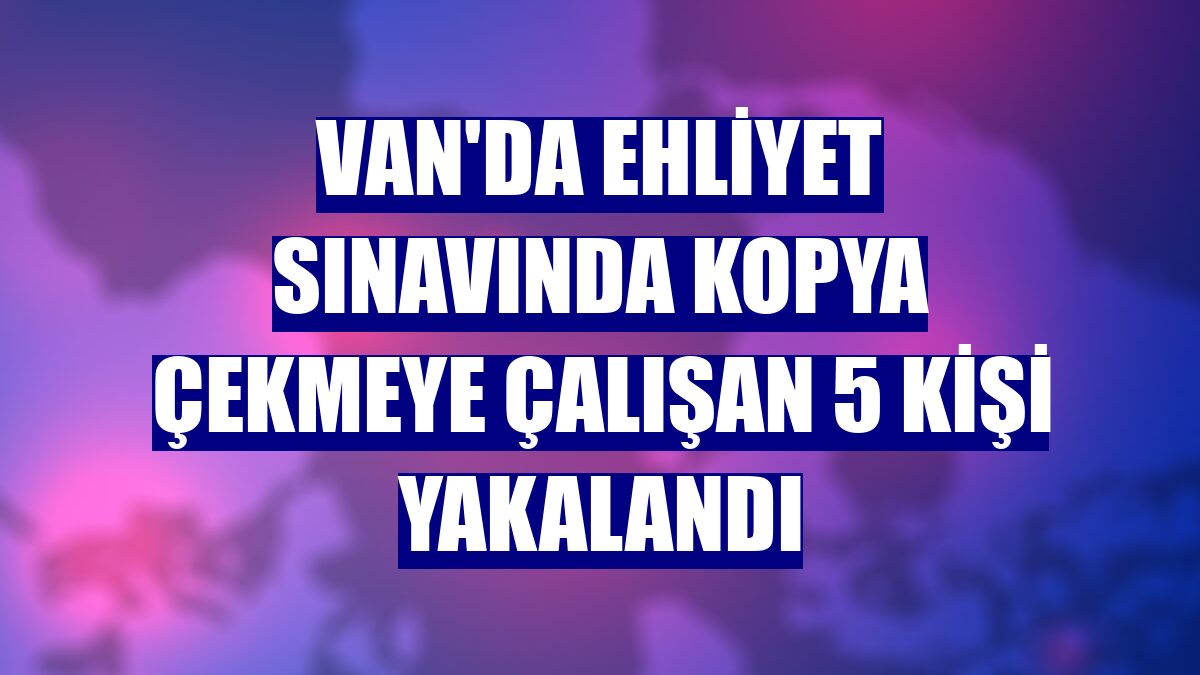 Van'da ehliyet sınavında kopya çekmeye çalışan 5 kişi yakalandı