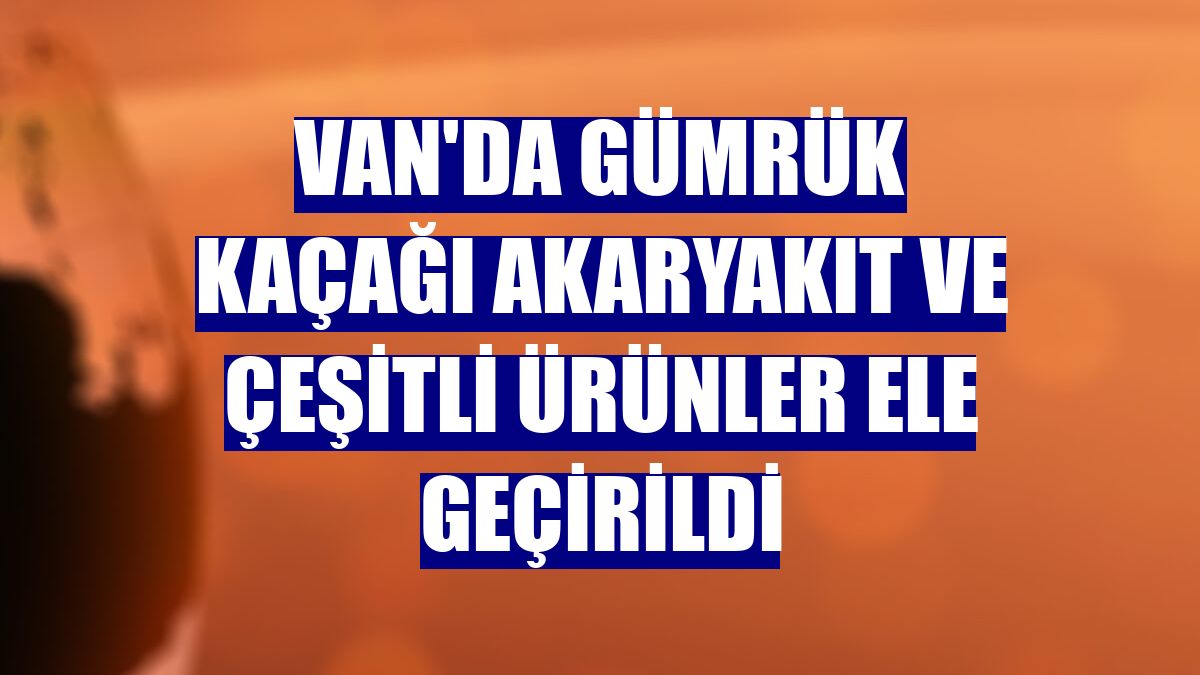 Van'da gümrük kaçağı akaryakıt ve çeşitli ürünler ele geçirildi
