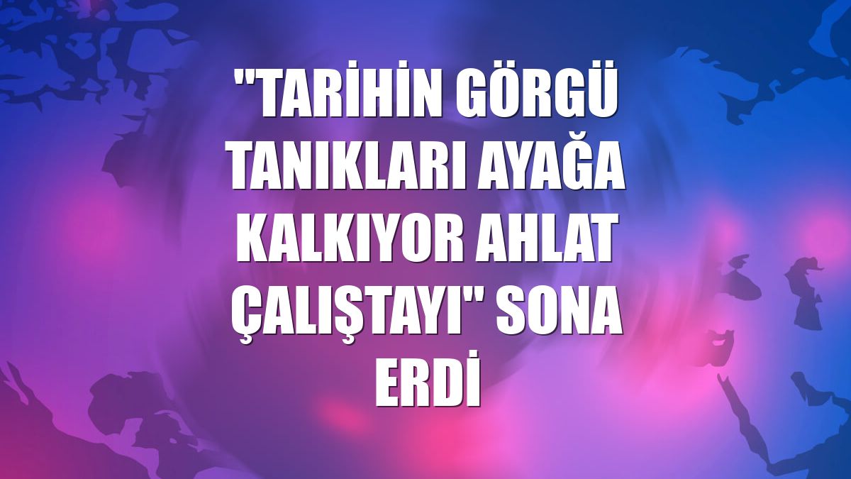 "Tarihin Görgü Tanıkları Ayağa Kalkıyor Ahlat Çalıştayı" sona erdi