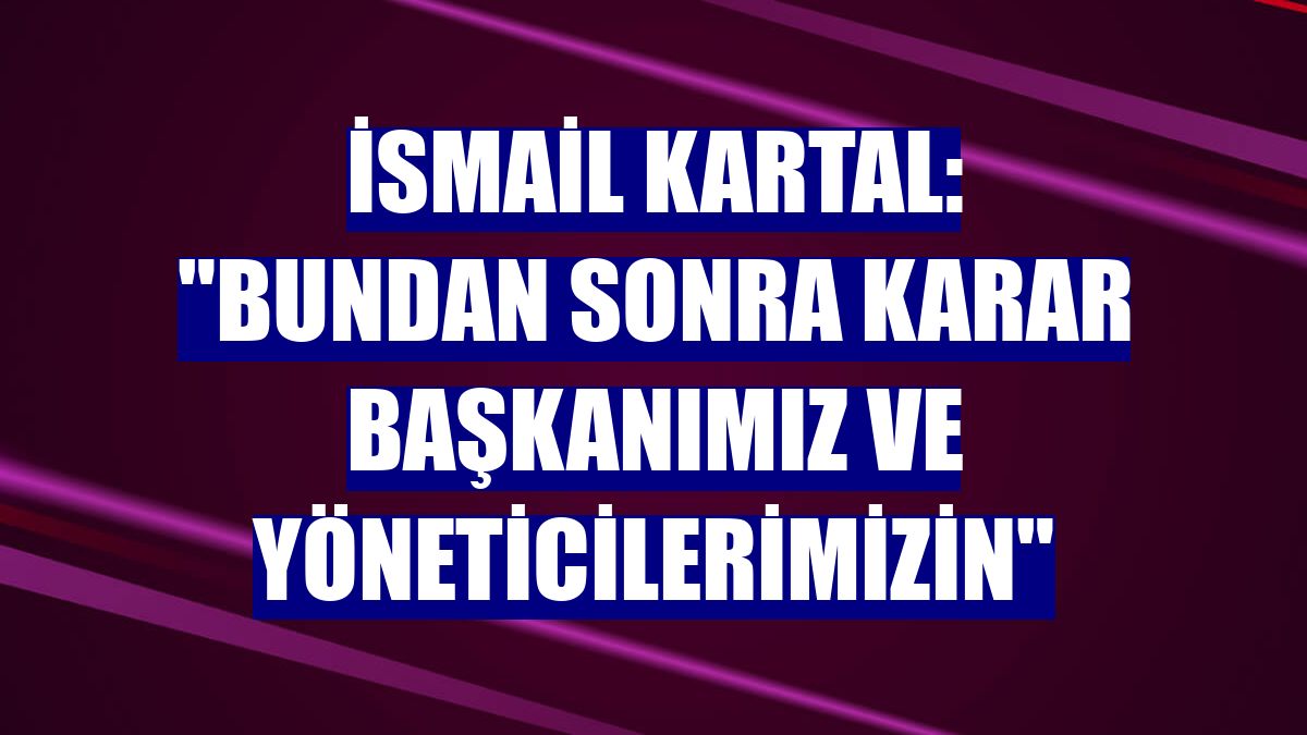 İsmail Kartal: "Bundan sonra karar başkanımız ve yöneticilerimizin"