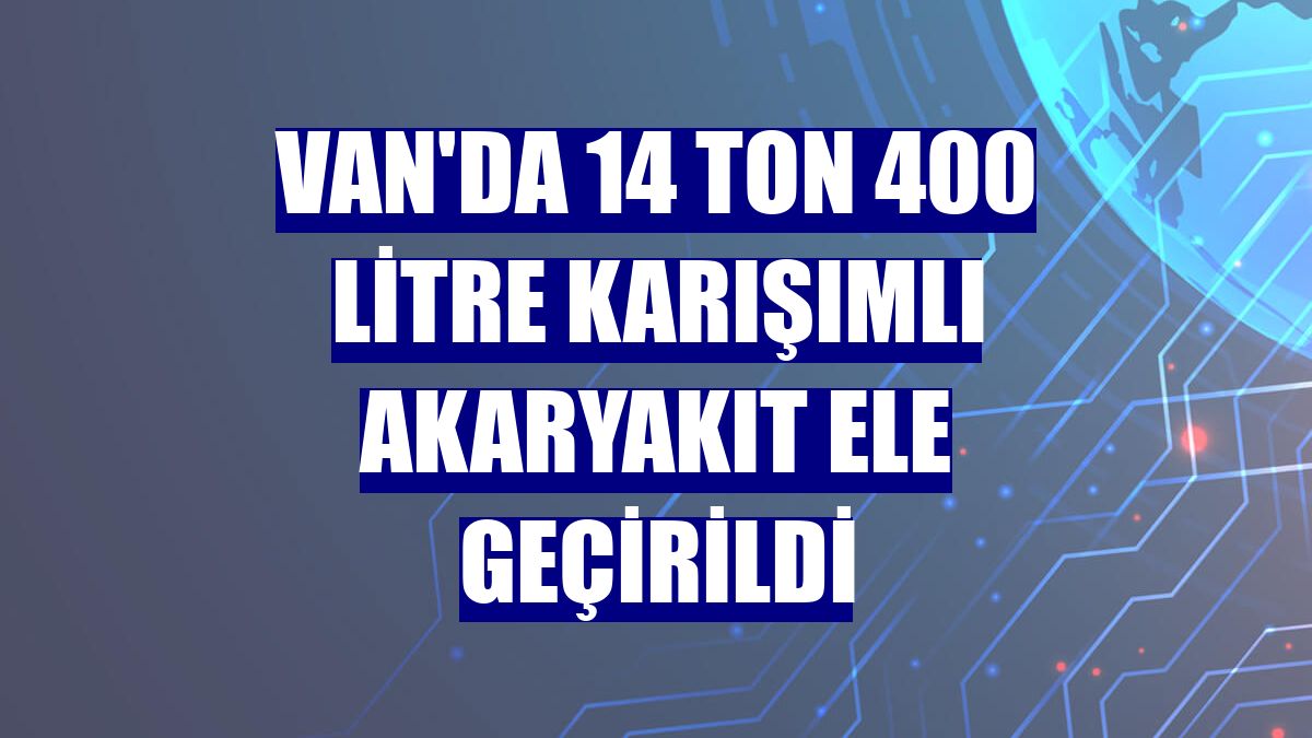 Van'da 14 ton 400 litre karışımlı akaryakıt ele geçirildi