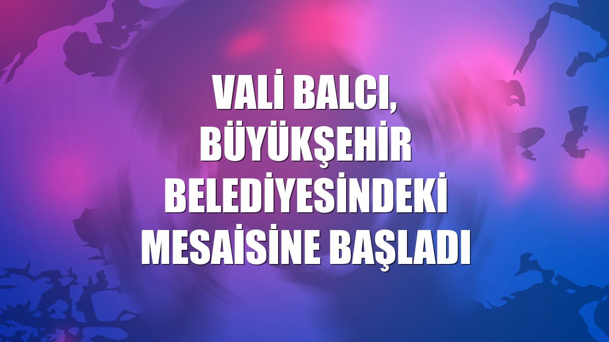 Vali Balcı, Büyükşehir Belediyesindeki mesaisine başladı