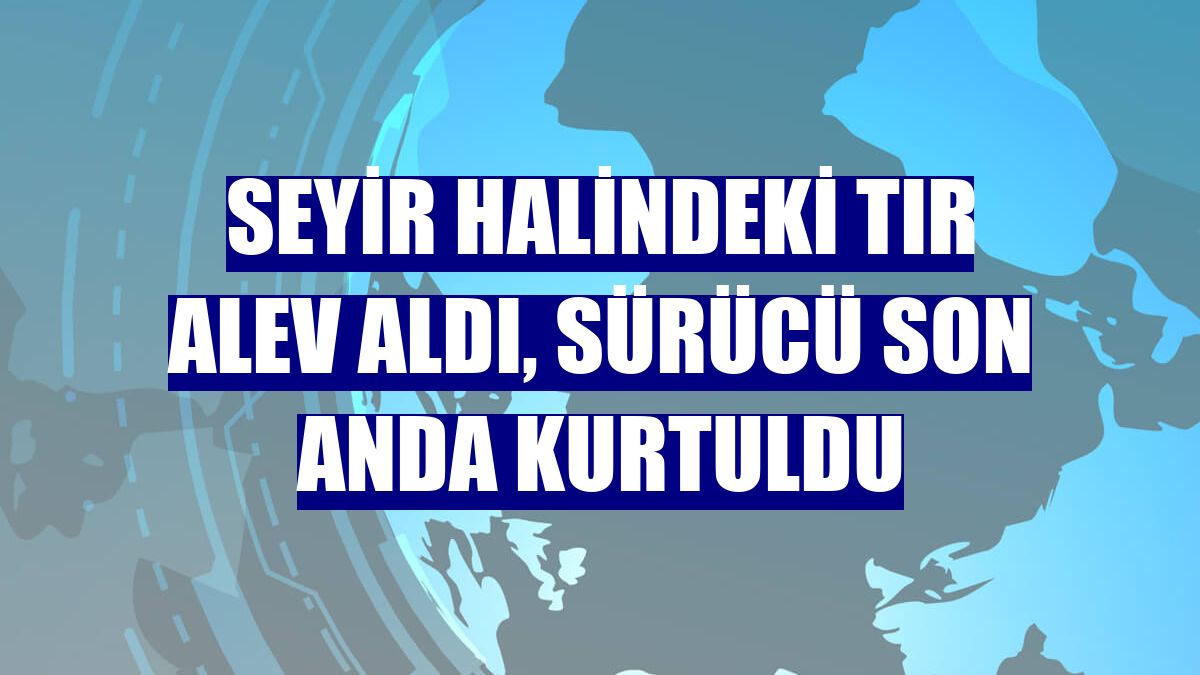 Seyir halindeki tır alev aldı, sürücü son anda kurtuldu