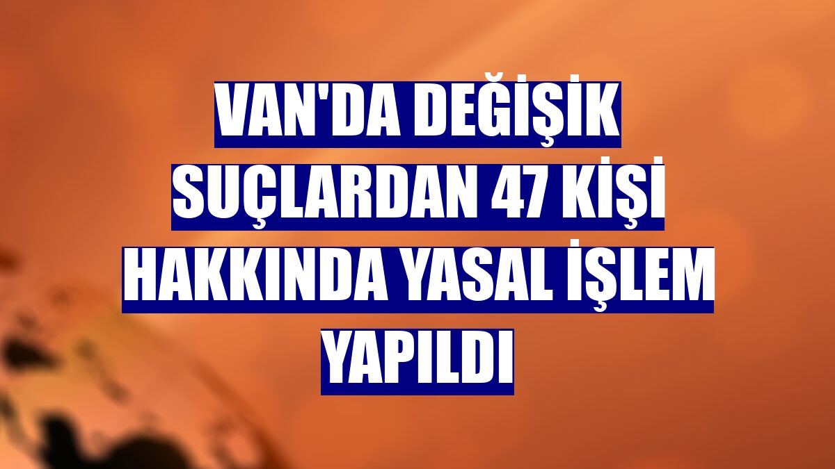 Van'da değişik suçlardan 47 kişi hakkında yasal işlem yapıldı