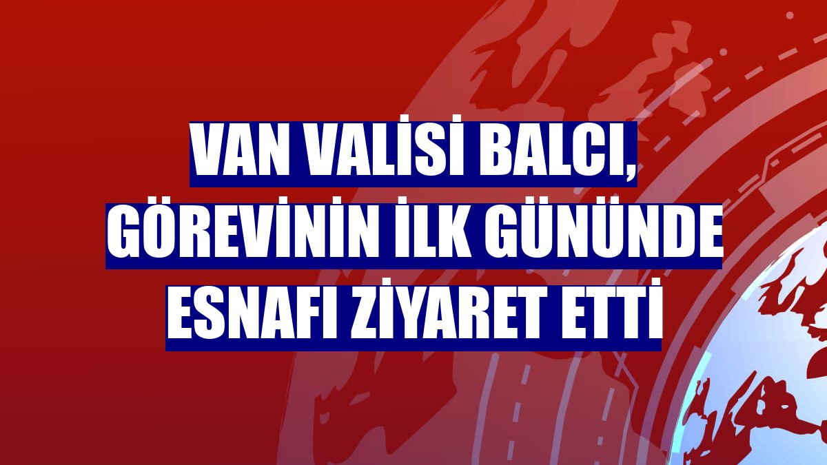 Van Valisi Balcı, görevinin ilk gününde esnafı ziyaret etti