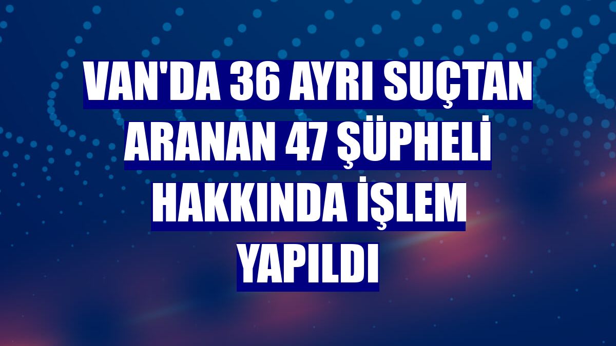 Van'da 36 ayrı suçtan aranan 47 şüpheli hakkında işlem yapıldı
