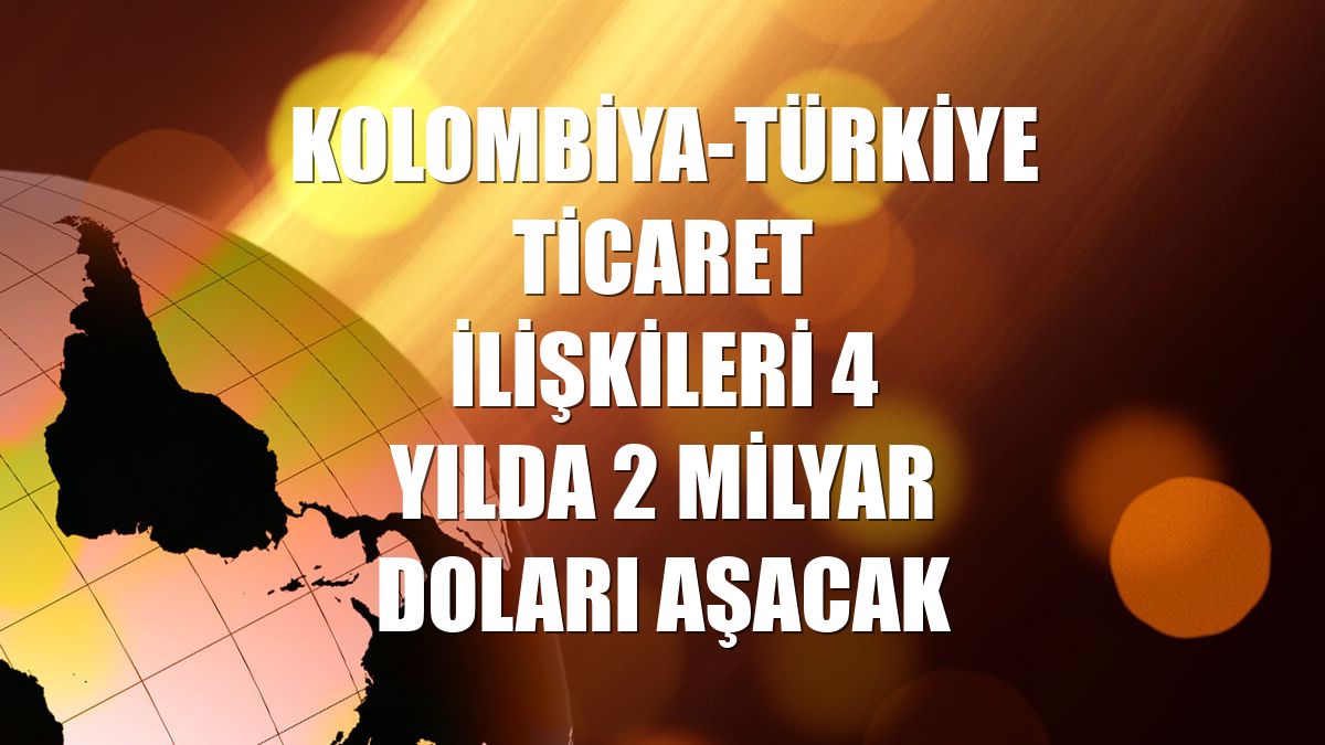 Kolombiya-Türkiye ticaret ilişkileri 4 yılda 2 milyar doları aşacak