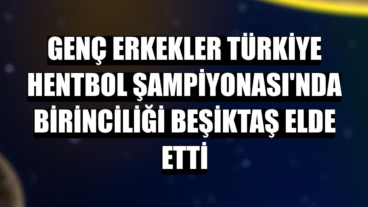Genç Erkekler Türkiye Hentbol Şampiyonası'nda birinciliği Beşiktaş elde etti