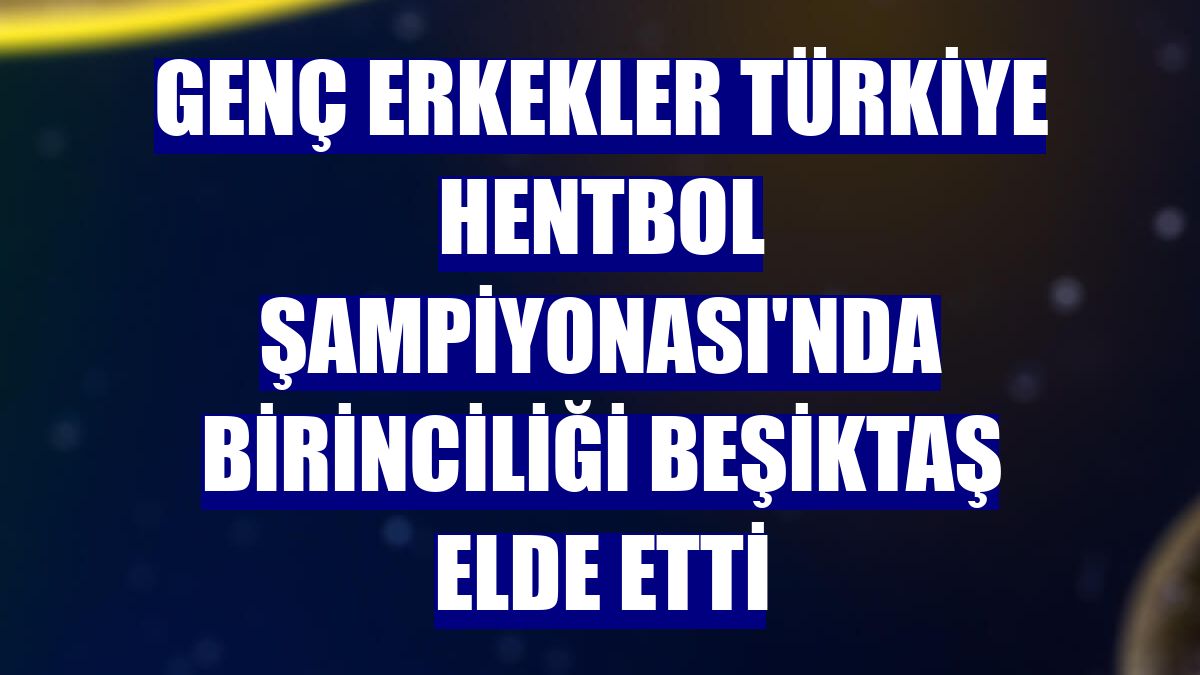 Genç Erkekler Türkiye Hentbol Şampiyonası'nda birinciliği Beşiktaş elde etti