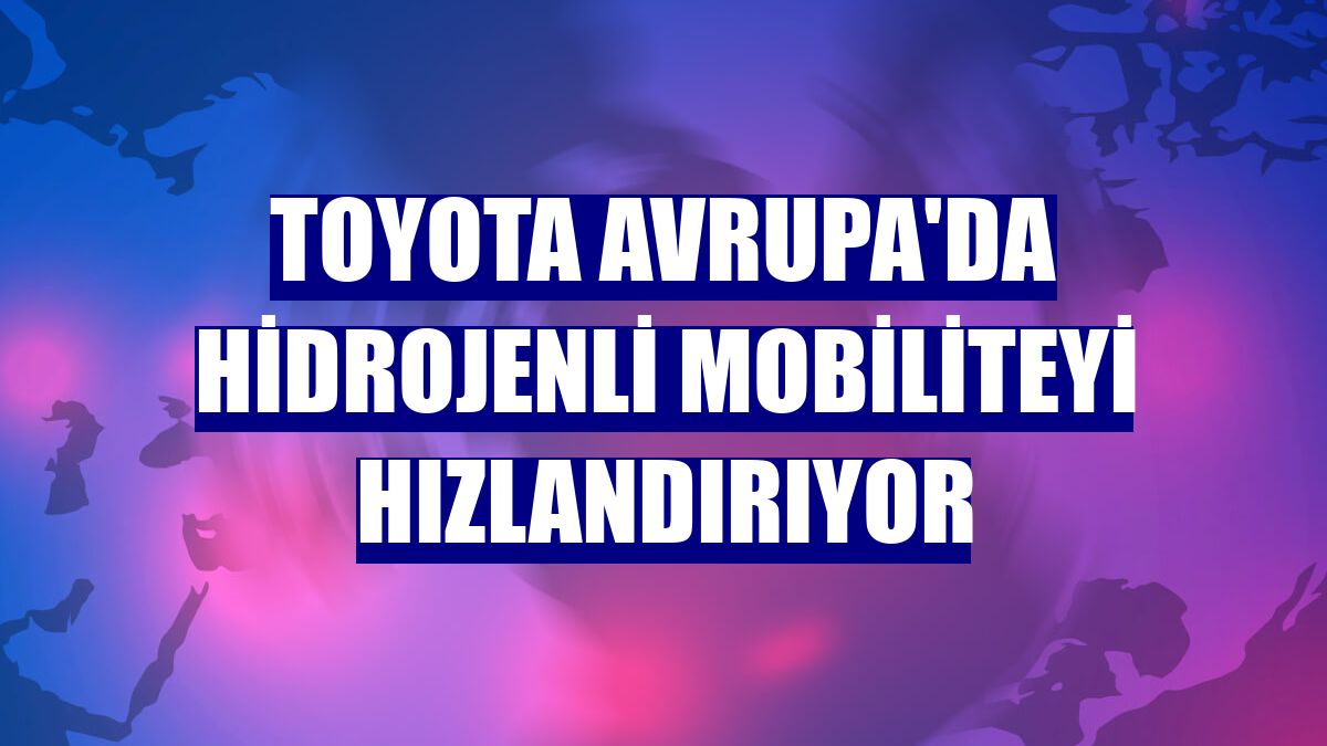 Toyota Avrupa'da hidrojenli mobiliteyi hızlandırıyor