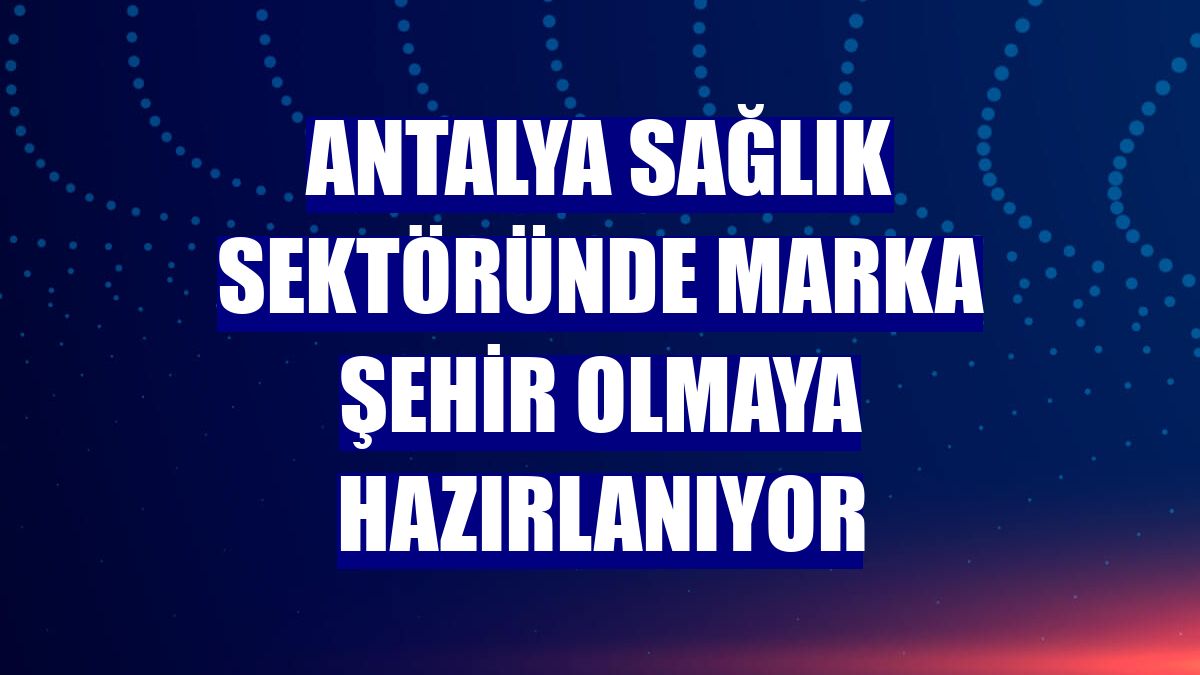 Antalya sağlık sektöründe marka şehir olmaya hazırlanıyor