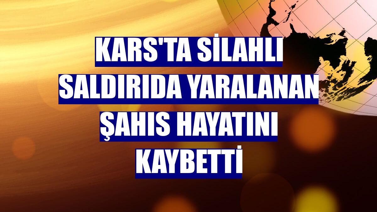 Kars'ta silahlı saldırıda yaralanan şahıs hayatını kaybetti