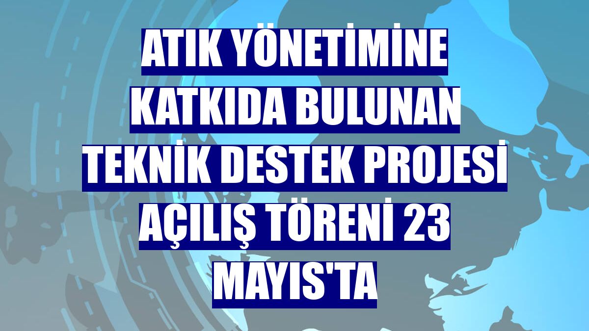 Atık yönetimine katkıda bulunan Teknik Destek Projesi açılış töreni 23 Mayıs'ta