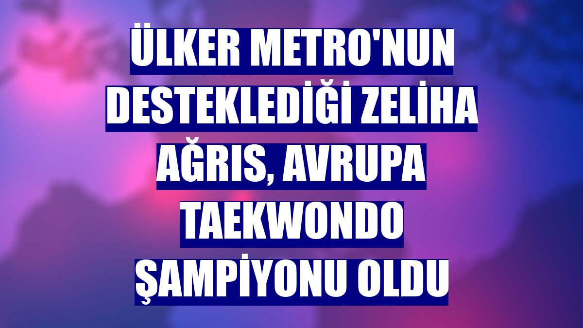Ülker Metro'nun desteklediği Zeliha Ağrıs, Avrupa Taekwondo Şampiyonu oldu