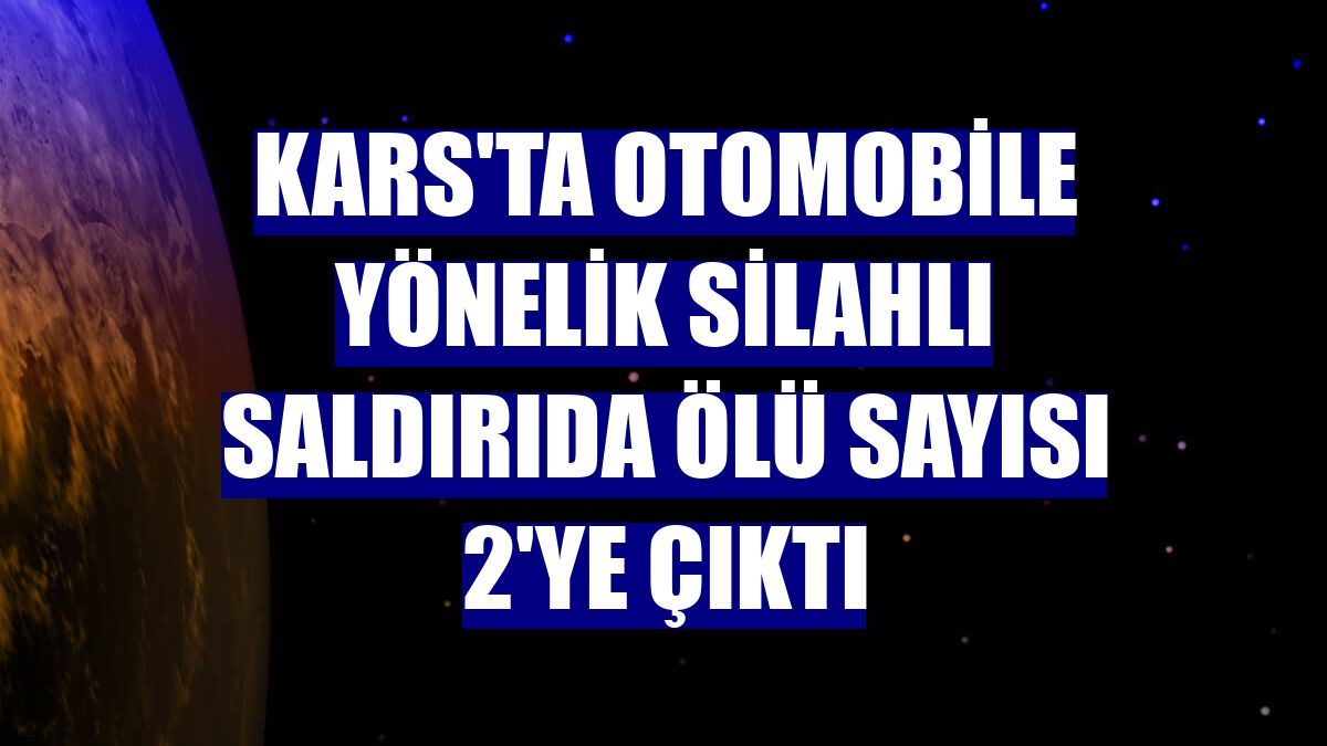 Kars'ta otomobile yönelik silahlı saldırıda ölü sayısı 2'ye çıktı