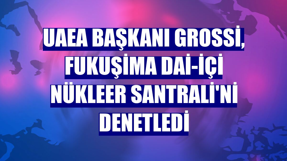 UAEA Başkanı Grossi, Fukuşima Dai-içi Nükleer Santrali'ni denetledi