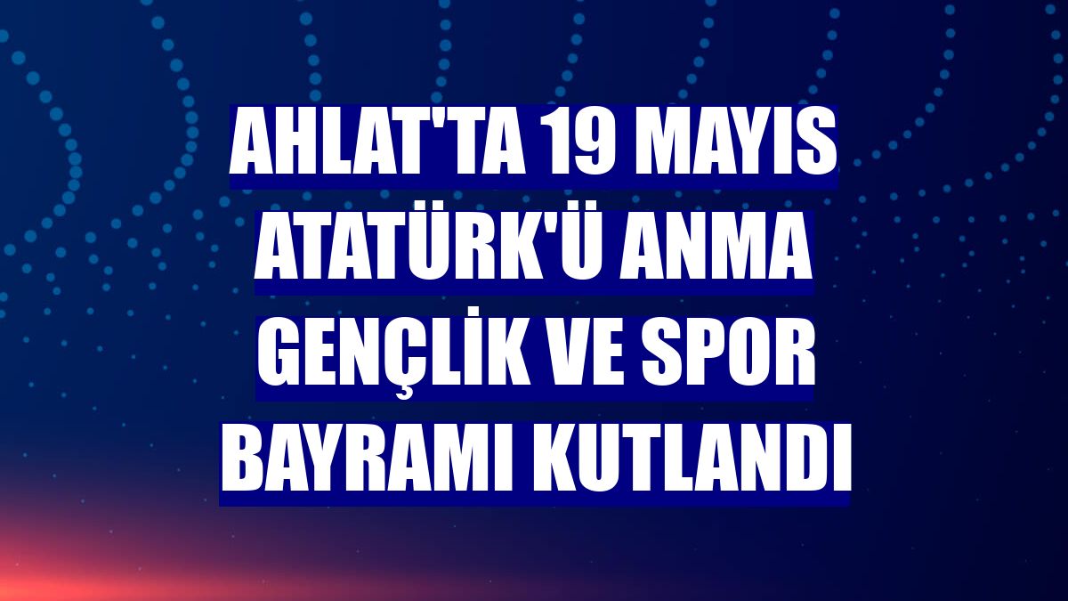 Ahlat'ta 19 Mayıs Atatürk'ü Anma Gençlik ve Spor Bayramı kutlandı